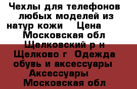 Чехлы для телефонов  любых моделей из натур.кожи  › Цена ­ 200 - Московская обл., Щелковский р-н, Щелково г. Одежда, обувь и аксессуары » Аксессуары   . Московская обл.